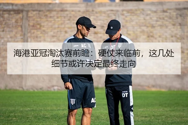 海港亚冠淘汰赛前瞻：硬仗来临前，这几处细节或许决定最终走向